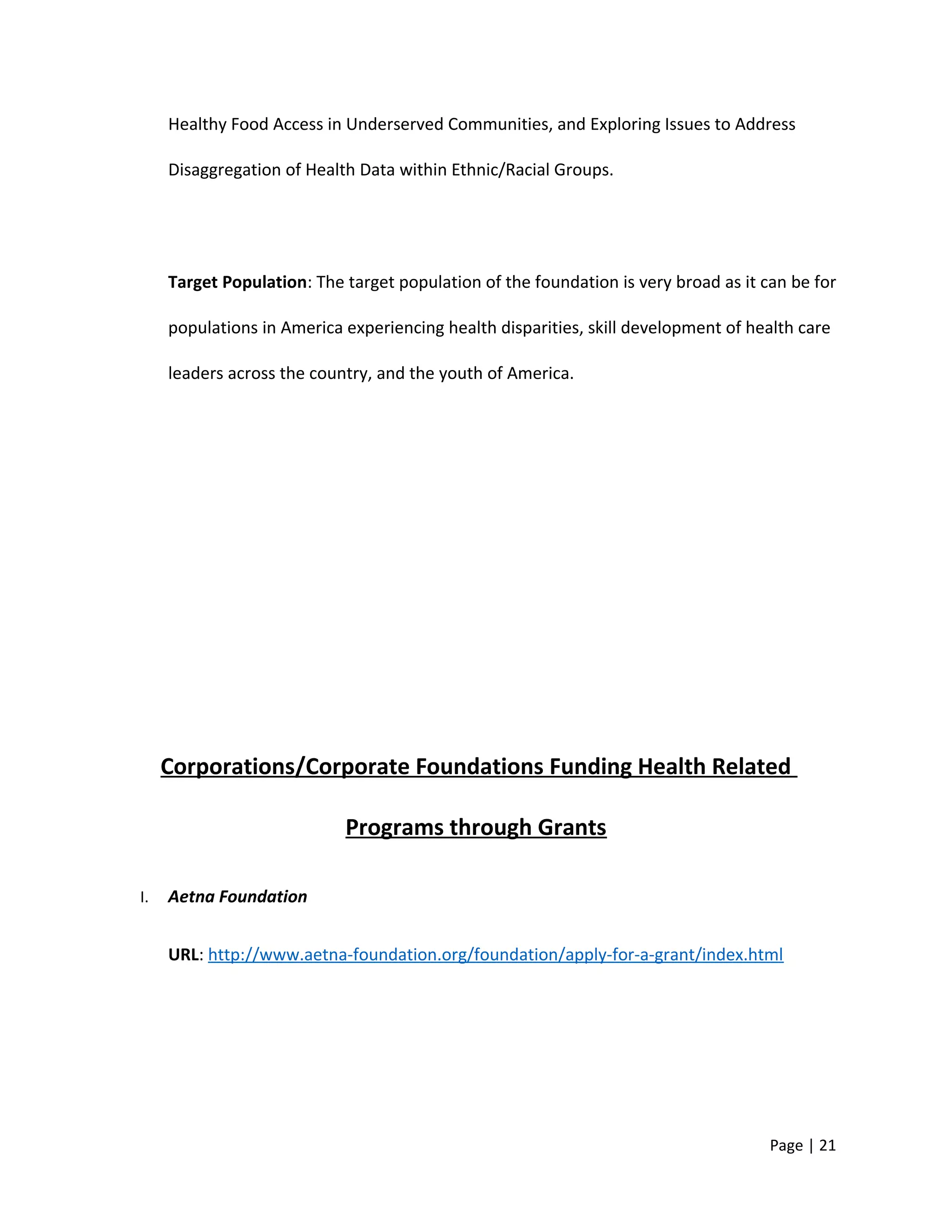 Healthy Food Access in Underserved Communities, and Exploring Issues to Address
Disaggregation of Health Data within Ethnic/Racial Groups.
Target Population: The target population of the foundation is very broad as it can be for
populations in America experiencing health disparities, skill development of health care
leaders across the country, and the youth of America.
Corporations/Corporate Foundations Funding Health Related
Programs through Grants
I. Aetna Foundation
URL: http://www.aetna-foundation.org/foundation/apply-for-a-grant/index.html
Page | 21
 