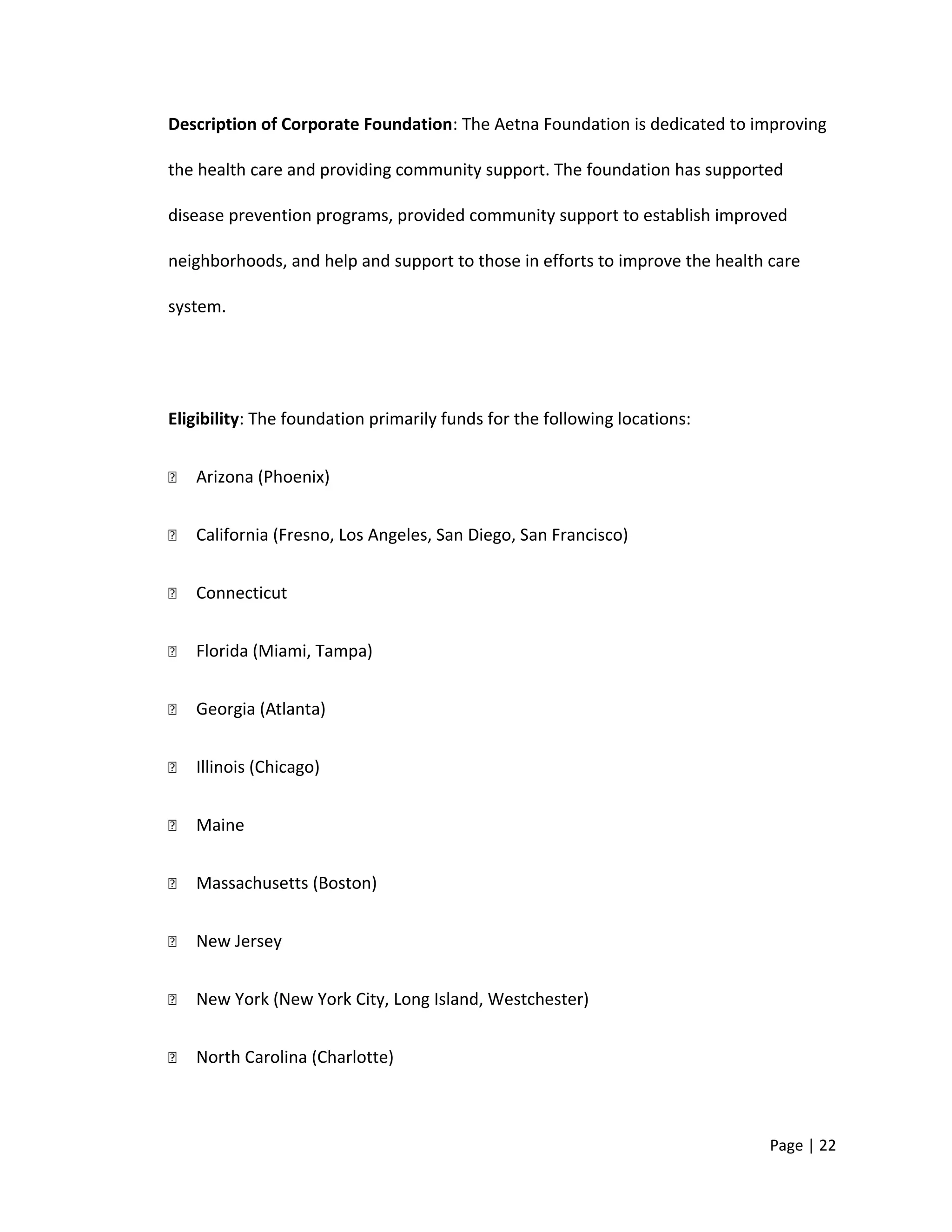 Description of Corporate Foundation: The Aetna Foundation is dedicated to improving
the health care and providing community support. The foundation has supported
disease prevention programs, provided community support to establish improved
neighborhoods, and help and support to those in efforts to improve the health care
system.
Eligibility: The foundation primarily funds for the following locations:
 Arizona (Phoenix)
 California (Fresno, Los Angeles, San Diego, San Francisco)
 Connecticut
 Florida (Miami, Tampa)
 Georgia (Atlanta)
 Illinois (Chicago)
 Maine
 Massachusetts (Boston)
 New Jersey
 New York (New York City, Long Island, Westchester)
 North Carolina (Charlotte)
Page | 22
 