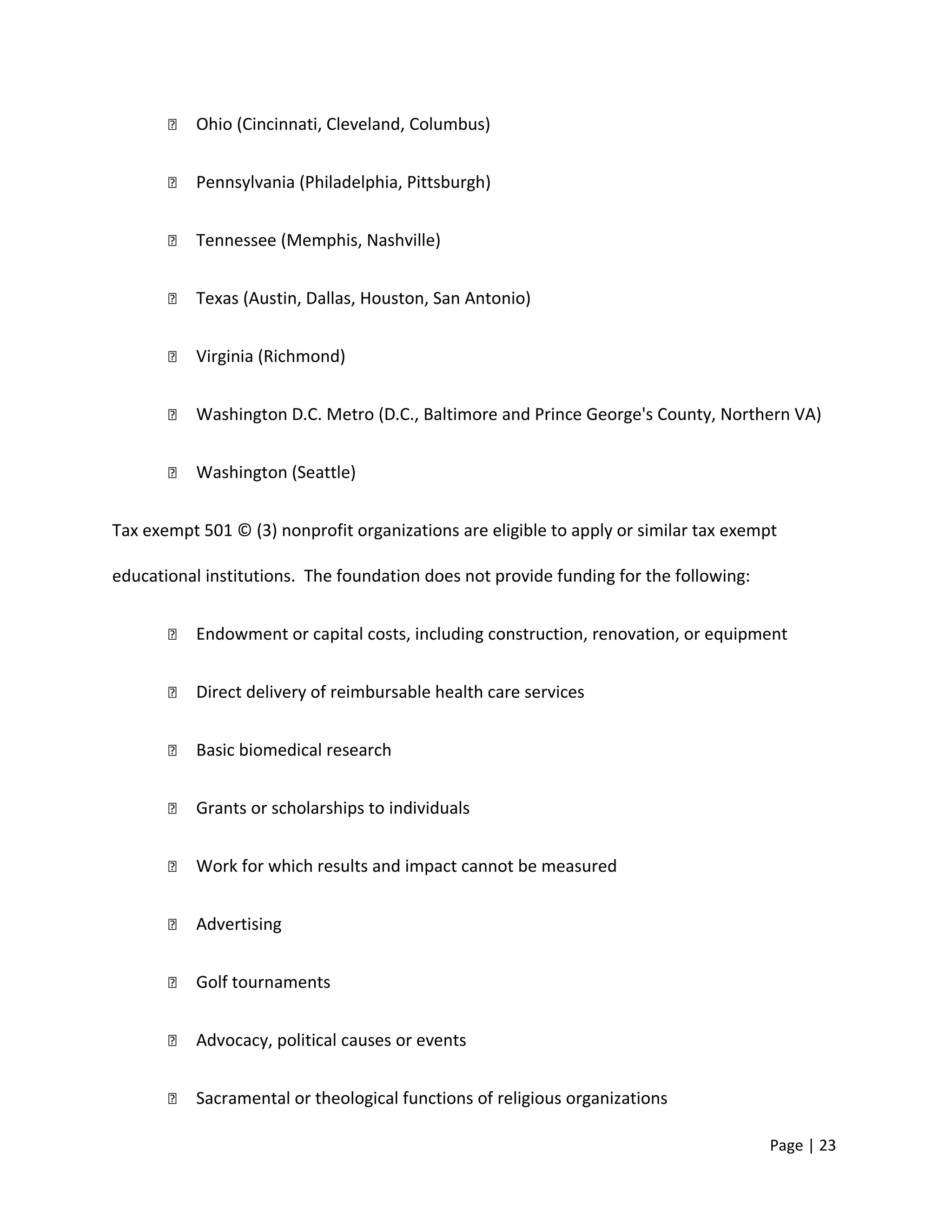  Ohio (Cincinnati, Cleveland, Columbus)
 Pennsylvania (Philadelphia, Pittsburgh)
 Tennessee (Memphis, Nashville)
 Texas (Austin, Dallas, Houston, San Antonio)
 Virginia (Richmond)
 Washington D.C. Metro (D.C., Baltimore and Prince George's County, Northern VA)
 Washington (Seattle)
Tax exempt 501 © (3) nonprofit organizations are eligible to apply or similar tax exempt
educational institutions. The foundation does not provide funding for the following:
 Endowment or capital costs, including construction, renovation, or equipment
 Direct delivery of reimbursable health care services
 Basic biomedical research
 Grants or scholarships to individuals
 Work for which results and impact cannot be measured
 Advertising
 Golf tournaments
 Advocacy, political causes or events
 Sacramental or theological functions of religious organizations
Page | 23
 