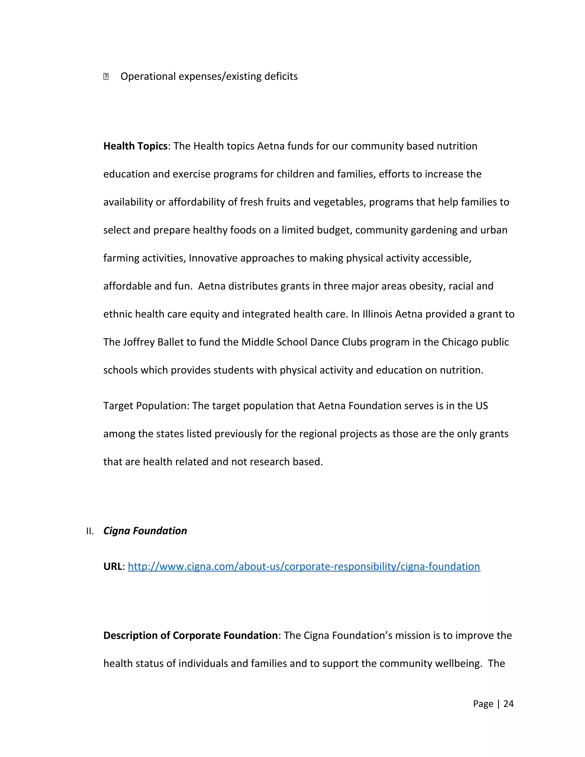  Operational expenses/existing deficits
Health Topics: The Health topics Aetna funds for our community based nutrition
education and exercise programs for children and families, efforts to increase the
availability or affordability of fresh fruits and vegetables, programs that help families to
select and prepare healthy foods on a limited budget, community gardening and urban
farming activities, Innovative approaches to making physical activity accessible,
affordable and fun. Aetna distributes grants in three major areas obesity, racial and
ethnic health care equity and integrated health care. In Illinois Aetna provided a grant to
The Joffrey Ballet to fund the Middle School Dance Clubs program in the Chicago public
schools which provides students with physical activity and education on nutrition.
Target Population: The target population that Aetna Foundation serves is in the US
among the states listed previously for the regional projects as those are the only grants
that are health related and not research based.
II. Cigna Foundation
URL: http://www.cigna.com/about-us/corporate-responsibility/cigna-foundation
Description of Corporate Foundation: The Cigna Foundation’s mission is to improve the
health status of individuals and families and to support the community wellbeing. The
Page | 24
 