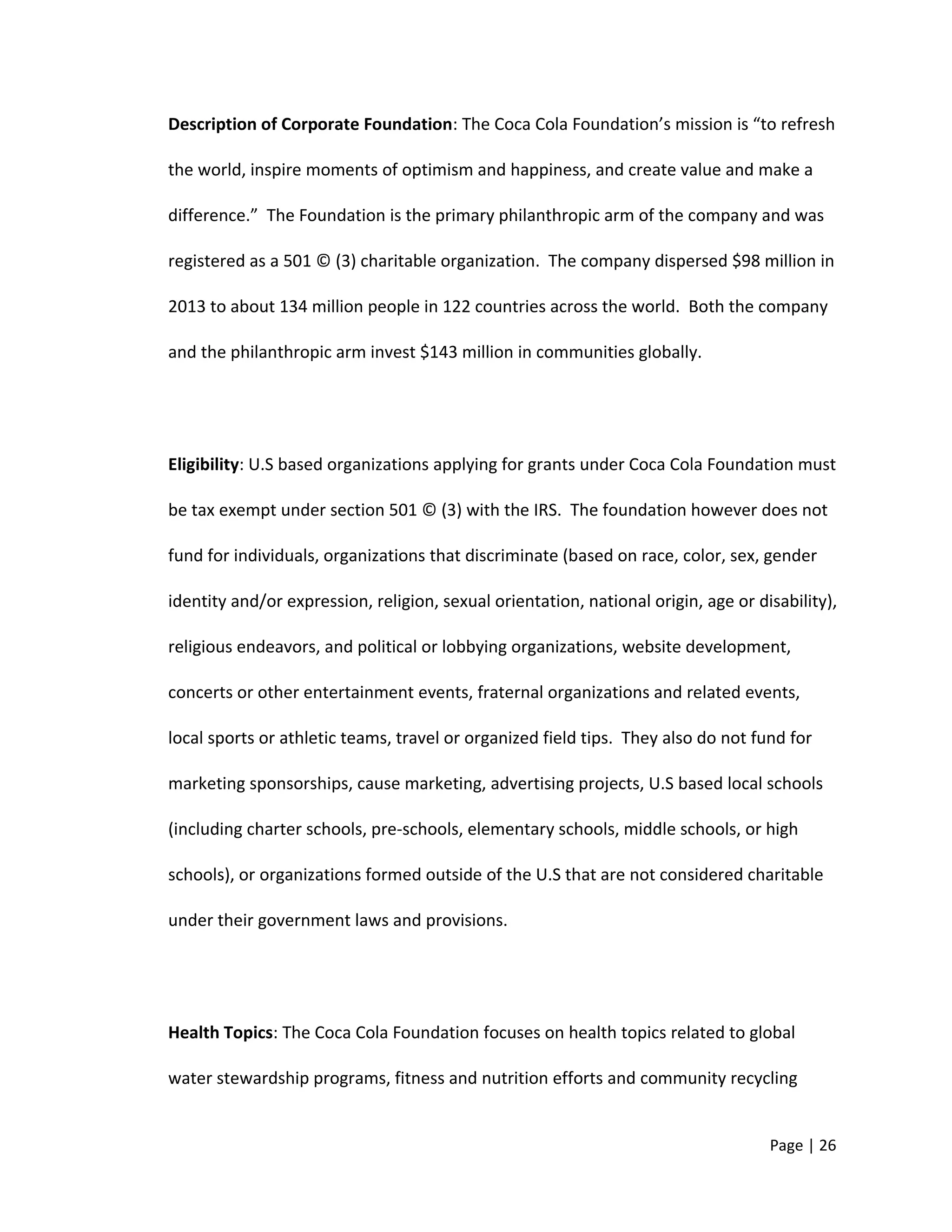 Description of Corporate Foundation: The Coca Cola Foundation’s mission is “to refresh
the world, inspire moments of optimism and happiness, and create value and make a
difference.” The Foundation is the primary philanthropic arm of the company and was
registered as a 501 © (3) charitable organization. The company dispersed $98 million in
2013 to about 134 million people in 122 countries across the world. Both the company
and the philanthropic arm invest $143 million in communities globally.
Eligibility: U.S based organizations applying for grants under Coca Cola Foundation must
be tax exempt under section 501 © (3) with the IRS. The foundation however does not
fund for individuals, organizations that discriminate (based on race, color, sex, gender
identity and/or expression, religion, sexual orientation, national origin, age or disability),
religious endeavors, and political or lobbying organizations, website development,
concerts or other entertainment events, fraternal organizations and related events,
local sports or athletic teams, travel or organized field tips. They also do not fund for
marketing sponsorships, cause marketing, advertising projects, U.S based local schools
(including charter schools, pre-schools, elementary schools, middle schools, or high
schools), or organizations formed outside of the U.S that are not considered charitable
under their government laws and provisions.
Health Topics: The Coca Cola Foundation focuses on health topics related to global
water stewardship programs, fitness and nutrition efforts and community recycling
Page | 26
 