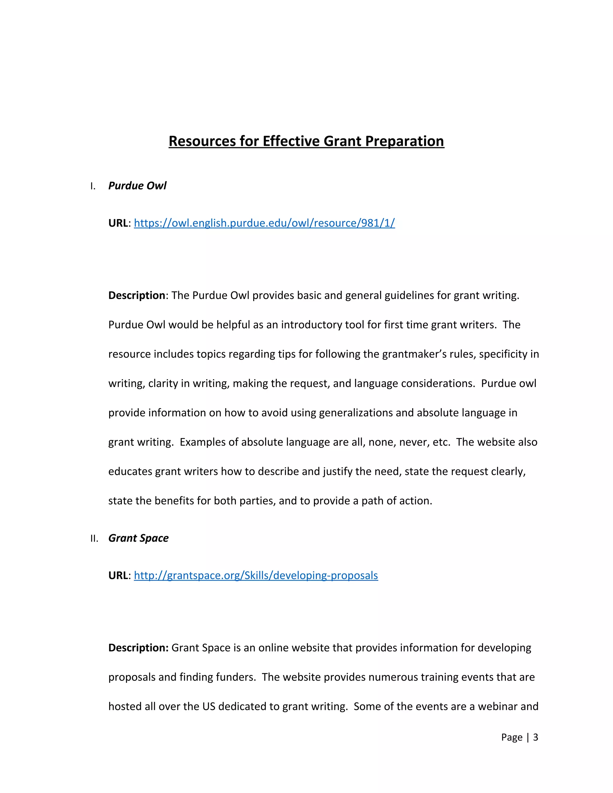Resources for Effective Grant Preparation
I. Purdue Owl
URL: https://owl.english.purdue.edu/owl/resource/981/1/
Description: The Purdue Owl provides basic and general guidelines for grant writing.
Purdue Owl would be helpful as an introductory tool for first time grant writers. The
resource includes topics regarding tips for following the grantmaker’s rules, specificity in
writing, clarity in writing, making the request, and language considerations. Purdue owl
provide information on how to avoid using generalizations and absolute language in
grant writing. Examples of absolute language are all, none, never, etc. The website also
educates grant writers how to describe and justify the need, state the request clearly,
state the benefits for both parties, and to provide a path of action.
II. Grant Space
URL: http://grantspace.org/Skills/developing-proposals
Description: Grant Space is an online website that provides information for developing
proposals and finding funders. The website provides numerous training events that are
hosted all over the US dedicated to grant writing. Some of the events are a webinar and
Page | 3
 