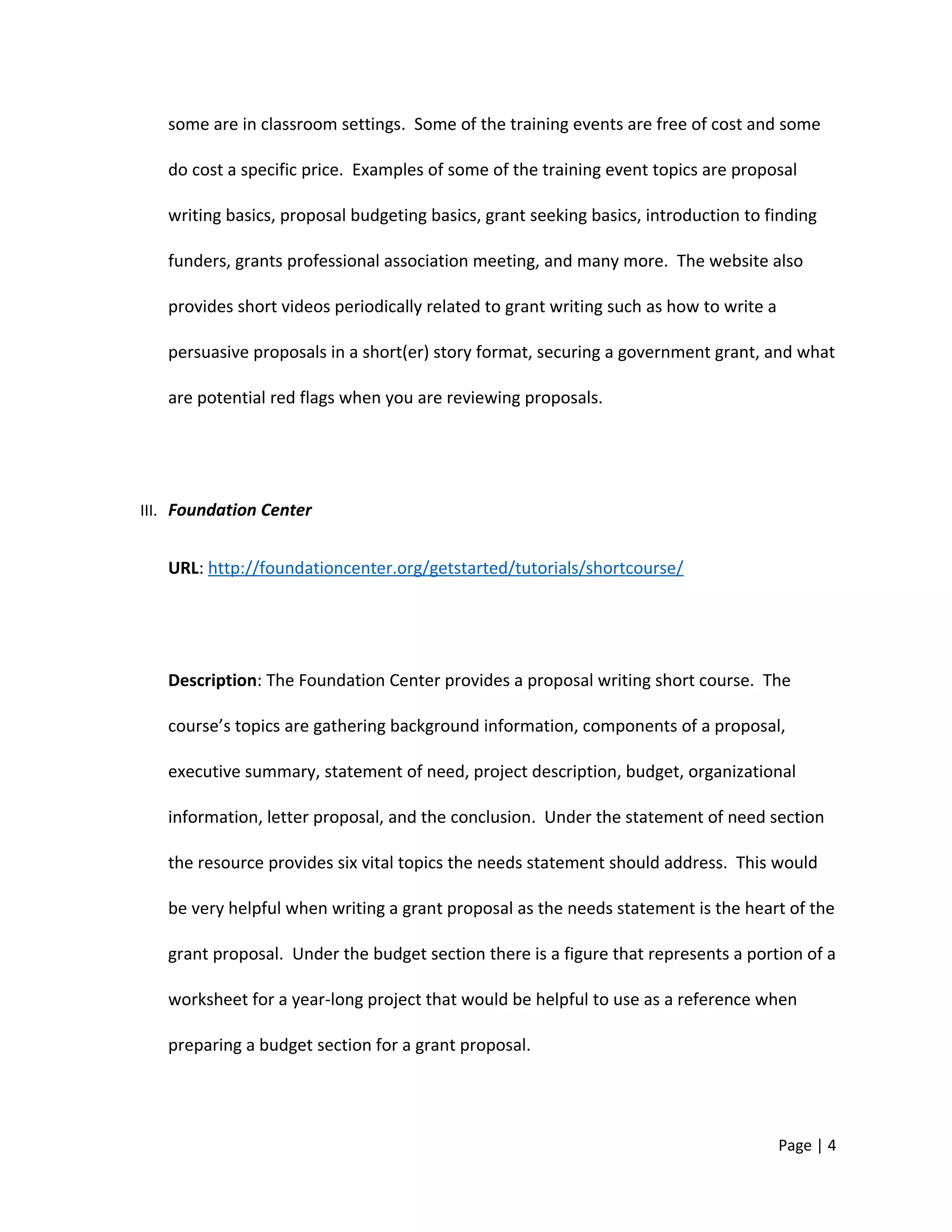 some are in classroom settings. Some of the training events are free of cost and some
do cost a specific price. Examples of some of the training event topics are proposal
writing basics, proposal budgeting basics, grant seeking basics, introduction to finding
funders, grants professional association meeting, and many more. The website also
provides short videos periodically related to grant writing such as how to write a
persuasive proposals in a short(er) story format, securing a government grant, and what
are potential red flags when you are reviewing proposals.
III. Foundation Center
URL: http://foundationcenter.org/getstarted/tutorials/shortcourse/
Description: The Foundation Center provides a proposal writing short course. The
course’s topics are gathering background information, components of a proposal,
executive summary, statement of need, project description, budget, organizational
information, letter proposal, and the conclusion. Under the statement of need section
the resource provides six vital topics the needs statement should address. This would
be very helpful when writing a grant proposal as the needs statement is the heart of the
grant proposal. Under the budget section there is a figure that represents a portion of a
worksheet for a year-long project that would be helpful to use as a reference when
preparing a budget section for a grant proposal.
Page | 4
 