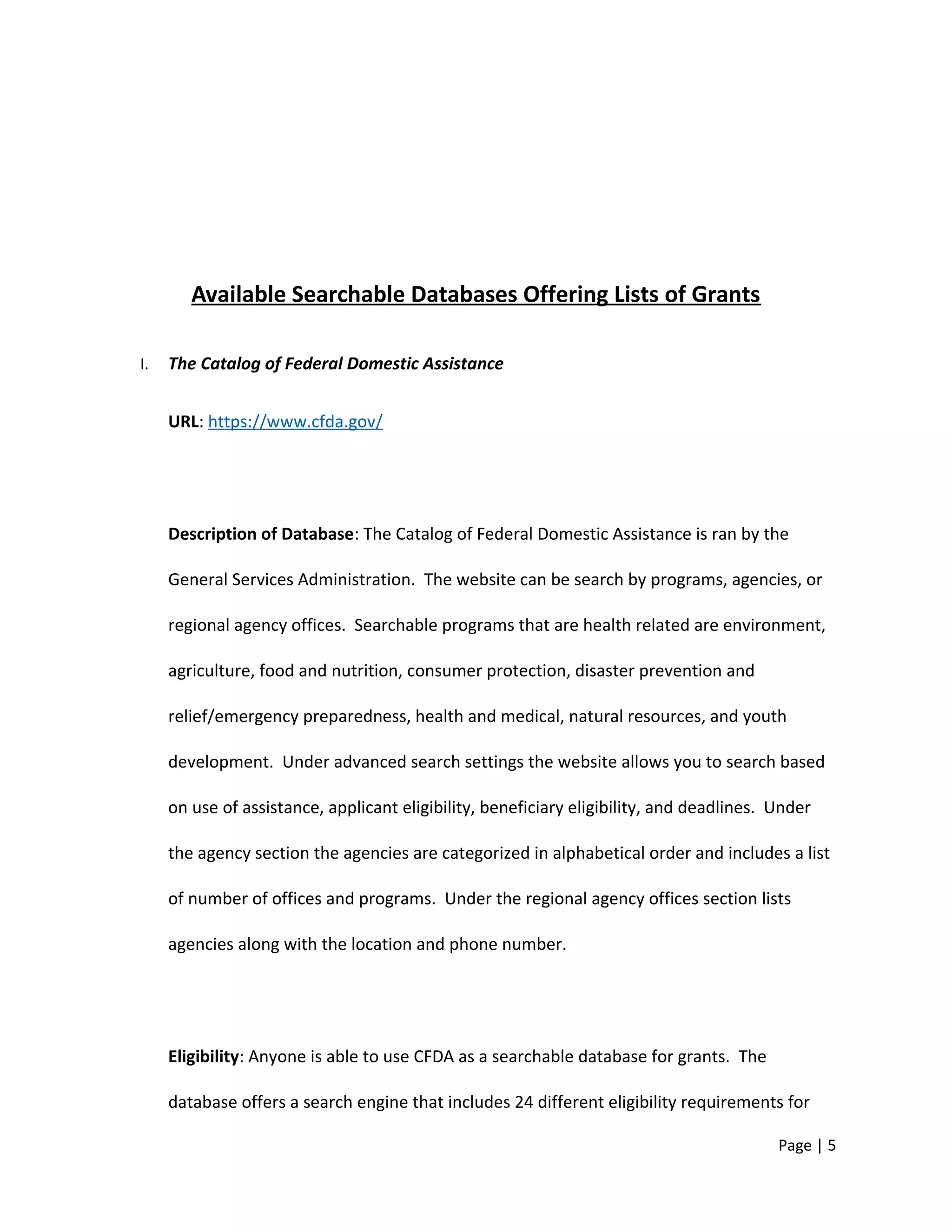 Available Searchable Databases Offering Lists of Grants
I. The Catalog of Federal Domestic Assistance
URL: https://www.cfda.gov/
Description of Database: The Catalog of Federal Domestic Assistance is ran by the
General Services Administration. The website can be search by programs, agencies, or
regional agency offices. Searchable programs that are health related are environment,
agriculture, food and nutrition, consumer protection, disaster prevention and
relief/emergency preparedness, health and medical, natural resources, and youth
development. Under advanced search settings the website allows you to search based
on use of assistance, applicant eligibility, beneficiary eligibility, and deadlines. Under
the agency section the agencies are categorized in alphabetical order and includes a list
of number of offices and programs. Under the regional agency offices section lists
agencies along with the location and phone number.
Eligibility: Anyone is able to use CFDA as a searchable database for grants. The
database offers a search engine that includes 24 different eligibility requirements for
Page | 5
 