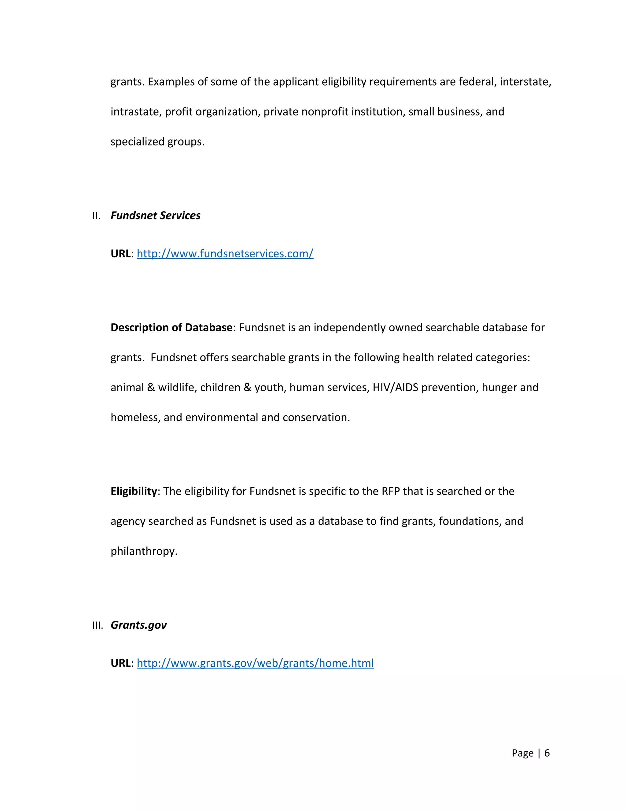 grants. Examples of some of the applicant eligibility requirements are federal, interstate,
intrastate, profit organization, private nonprofit institution, small business, and
specialized groups.
II. Fundsnet Services
URL: http://www.fundsnetservices.com/
Description of Database: Fundsnet is an independently owned searchable database for
grants. Fundsnet offers searchable grants in the following health related categories:
animal & wildlife, children & youth, human services, HIV/AIDS prevention, hunger and
homeless, and environmental and conservation.
Eligibility: The eligibility for Fundsnet is specific to the RFP that is searched or the
agency searched as Fundsnet is used as a database to find grants, foundations, and
philanthropy.
III. Grants.gov
URL: http://www.grants.gov/web/grants/home.html
Page | 6
 