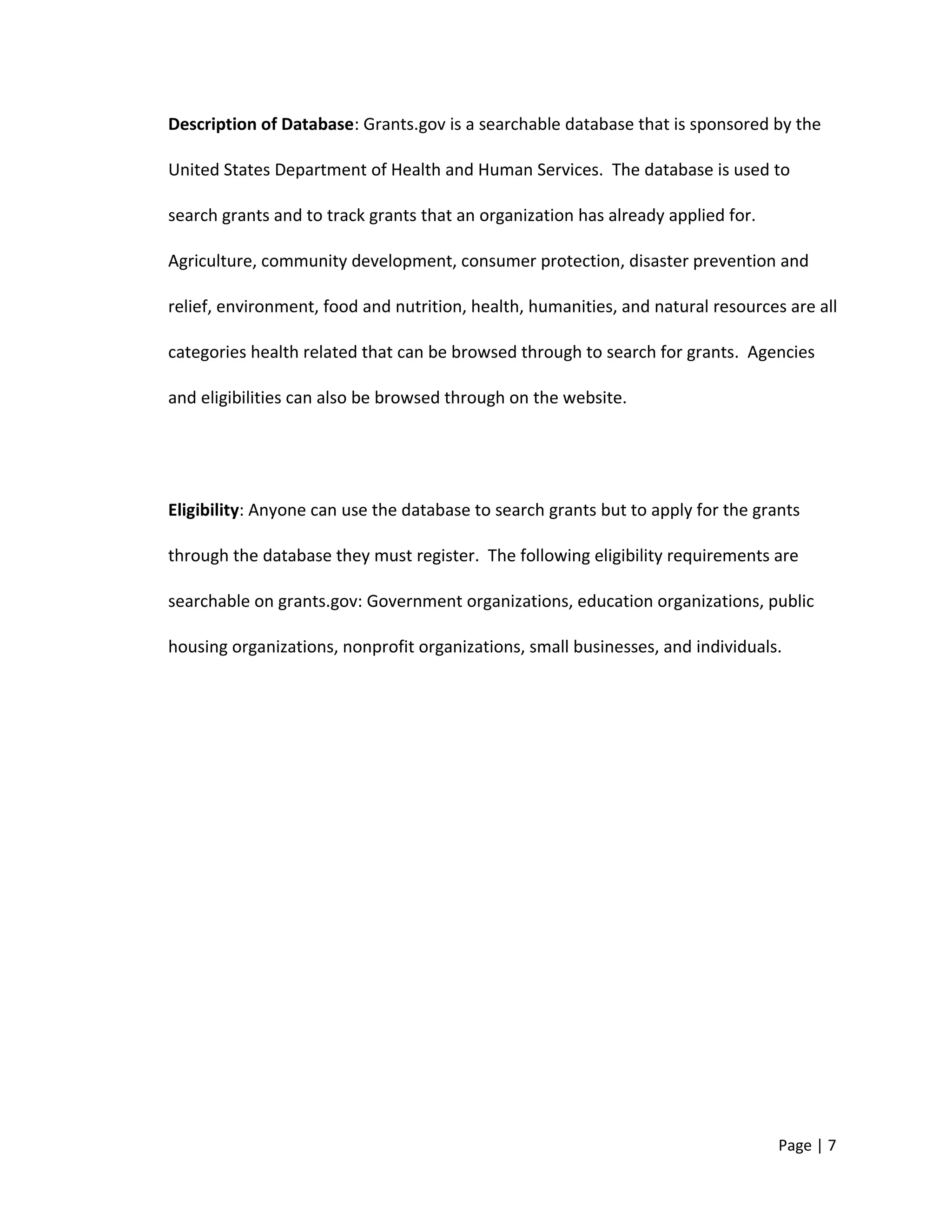 Description of Database: Grants.gov is a searchable database that is sponsored by the
United States Department of Health and Human Services. The database is used to
search grants and to track grants that an organization has already applied for.
Agriculture, community development, consumer protection, disaster prevention and
relief, environment, food and nutrition, health, humanities, and natural resources are all
categories health related that can be browsed through to search for grants. Agencies
and eligibilities can also be browsed through on the website.
Eligibility: Anyone can use the database to search grants but to apply for the grants
through the database they must register. The following eligibility requirements are
searchable on grants.gov: Government organizations, education organizations, public
housing organizations, nonprofit organizations, small businesses, and individuals.
Page | 7
 
