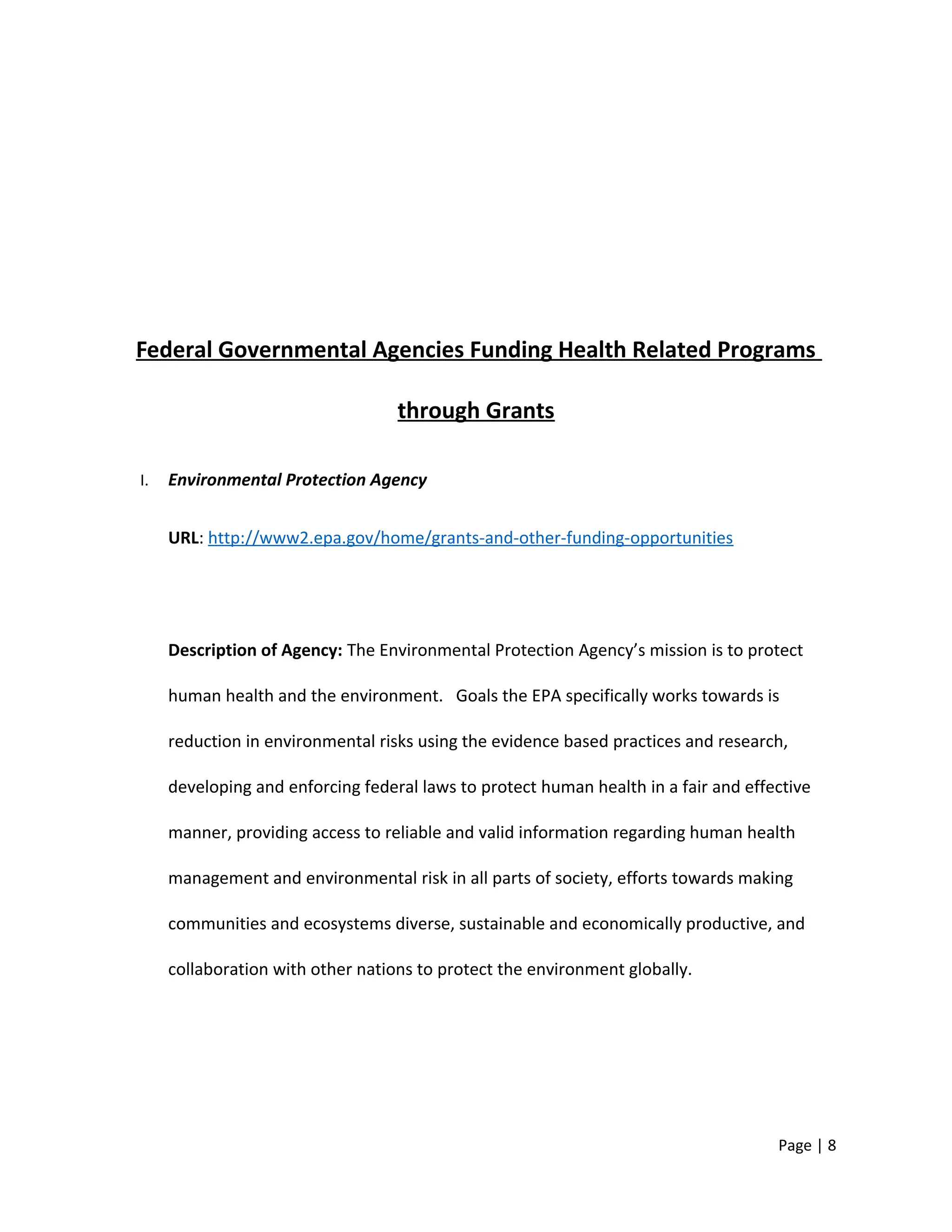 Federal Governmental Agencies Funding Health Related Programs
through Grants
I. Environmental Protection Agency
URL: http://www2.epa.gov/home/grants-and-other-funding-opportunities
Description of Agency: The Environmental Protection Agency’s mission is to protect
human health and the environment. Goals the EPA specifically works towards is
reduction in environmental risks using the evidence based practices and research,
developing and enforcing federal laws to protect human health in a fair and effective
manner, providing access to reliable and valid information regarding human health
management and environmental risk in all parts of society, efforts towards making
communities and ecosystems diverse, sustainable and economically productive, and
collaboration with other nations to protect the environment globally.
Page | 8
 