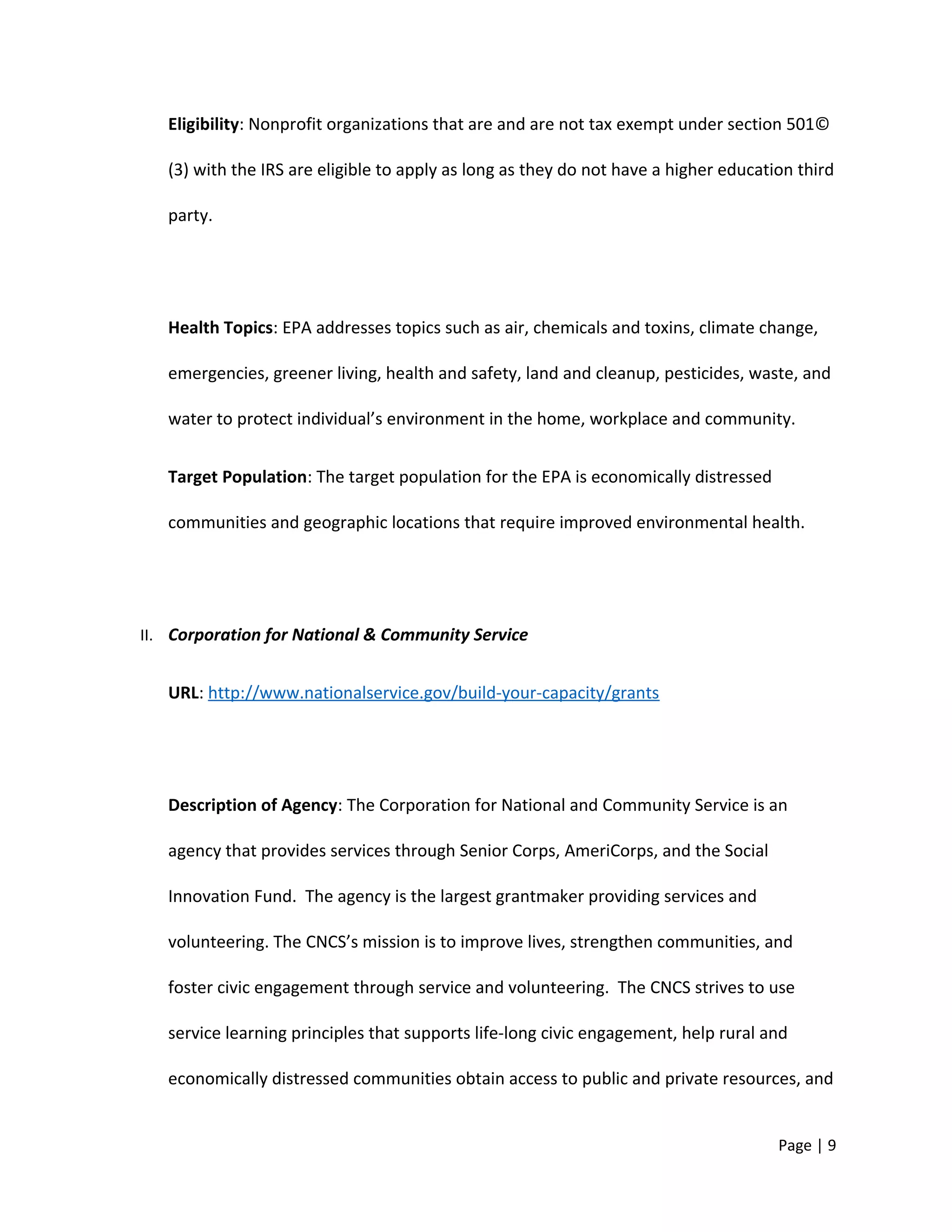Eligibility: Nonprofit organizations that are and are not tax exempt under section 501©
(3) with the IRS are eligible to apply as long as they do not have a higher education third
party.
Health Topics: EPA addresses topics such as air, chemicals and toxins, climate change,
emergencies, greener living, health and safety, land and cleanup, pesticides, waste, and
water to protect individual’s environment in the home, workplace and community.
Target Population: The target population for the EPA is economically distressed
communities and geographic locations that require improved environmental health.
II. Corporation for National & Community Service
URL: http://www.nationalservice.gov/build-your-capacity/grants
Description of Agency: The Corporation for National and Community Service is an
agency that provides services through Senior Corps, AmeriCorps, and the Social
Innovation Fund. The agency is the largest grantmaker providing services and
volunteering. The CNCS’s mission is to improve lives, strengthen communities, and
foster civic engagement through service and volunteering. The CNCS strives to use
service learning principles that supports life-long civic engagement, help rural and
economically distressed communities obtain access to public and private resources, and
Page | 9
 