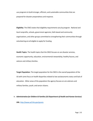 use programs to build stronger, efficient, and sustainable communities that are
prepared for disaster preparedness and response.
Eligibility: The CNCS states that eligibility requirements vary by program. National and
local nonprofits, schools, government agencies, faith-based and community
organizations, and other groups committed to strengthening their communities through
volunteering are all eligible to apply for funding.
Health Topics: The health topics that the CNCS focuses on are disaster services,
economic opportunity, education, environmental stewardship, healthy futures, and
veteran and military families.
Target Population: The target population for the CNCS is the overall population of the
US with some focus on health disparities related to low socioeconomic status and lack of
education. Other areas of the population the agency focuses on are veterans and
military families, youth, and senior citizens.
III. Administration for Children & Families (US Department of Health and Human Services)
URL: http://www.acf.hhs.gov/grants
Page | 10
 