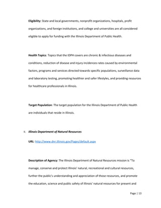 Eligibility: State and local governments, nonprofit organizations, hospitals, profit
organizations, and foreign institutions, and college and universities are all considered
eligible to apply for funding with the Illinois Department of Public Health.
Health Topics: Topics that the IDPH covers are chronic & infectious diseases and
conditions, reduction of disease and injury incidences rates caused by environmental
factors, programs and services directed towards specific populations, surveillance data
and laboratory testing, promoting healthier and safer lifestyles, and providing resources
for healthcare professionals in Illinois.
Target Population: The target population for the Illinois Department of Public Health
are individuals that reside in Illinois.
II. Illinois Department of Natural Resources
URL: http://www.dnr.illinois.gov/Pages/default.aspx
Description of Agency: The Illinois Department of Natural Resources mission is “To
manage, conserve and protect Illinois' natural, recreational and cultural resources,
further the public's understanding and appreciation of those resources, and promote
the education, science and public safety of Illinois' natural resources for present and
Page | 13
 