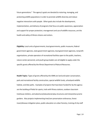 future generations.” The agency’s goals are devoted to restoring, managing, and
protecting wildlife populations in order to promote wildlife diversity and reduce
negative interactions with people. Other goals also include the development,
implementation, and delivery of programs that focus on public awareness, appreciation
and support for proper protection, management and use of wildlife resources, ant the
health and safety of Illinois citizens and visitors.
Eligibility: Local units of governments, local governments, public museums, federal
government agencies, state government agencies, local government agencies, nonprofit
organizations, private operators of recreational facilities open to the public, teachers,
nature center personnel, and youth group leaders are all eligible to apply under the
specific grants offered by the Illinois Department of Natural Resources.
Health Topics: Types of grants offered by the IDNR are land and water conservation,
park and recreational facility construction, special wildlife funds, schoolyard wildlife
habitat, and bike paths. Examples of projects that have been funded for by the agency
are the building of fields for sports, trails with fitness stations, outdoor classroom
treehouse shelters, and adventure/educational play structures and interpretive prairie
gardens. Also projects implementing tree/care preservation ordinances, forest
insect/disease mitigation plans, public education on urban forestry, training of city staff
Page | 14
 