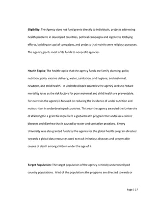 Eligibility: The Agency does not fund grants directly to individuals, projects addressing
health problems in developed countries, political campaigns and legislative lobbying
efforts, building or capital campaigns, and projects that mainly serve religious purposes.
The agency grants most of its funds to nonprofit agencies.
Health Topics: The health topics that the agency funds are family planning; polio;
nutrition; polio; vaccine delivery; water, sanitation, and hygiene; and maternal,
newborn, and child health. In underdeveloped countries the agency seeks to reduce
mortality rates as the risk factors for poor maternal and child health are preventable.
For nutrition the agency is focused on reducing the incidence of under nutrition and
malnutrition in underdeveloped countries. This year the agency awarded the University
of Washington a grant to implement a global health program that addresses enteric
diseases and diarrhea that is caused by water and sanitation practices. Emory
University was also granted funds by the agency for the global health program directed
towards a global data resources used to track infectious diseases and preventable
causes of death among children under the age of 5.
Target Population: The target population of the agency is mostly underdeveloped
country populations. A lot of the populations the programs are directed towards or
Page | 17
 