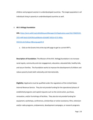 children and pregnant women in underdeveloped countries. The target population is all
individuals living in poverty in underdeveloped countries as well.
II. W.K. Kellogg Foundation
URL: https://wrm.wkkf.org/uWebRequestManager/UI/Application.aspx?tid=70d03543-
2f25-44ff-bbc0-024f3fb5aa09&did=d18c88f7-892d-4175-900a-
592121c3a72e&cp=0&LanguageID=0
a. Click on the Grants link at the top left page to get to current RFP’s.
Description of Foundation: The Mission of the W.K. Kellogg foundation is to increase
racial equity, community and civic engagement, education, educated kids, healthy kids,
and secure families. The foundation works to improve the development of children and
reduce poverty levels both nationally and internationally.
Eligibility: Applicants must be qualified under the regulations of the United States
Internal Revenue Service. They do not provide funding for the operational phases of
established programs and capital requests such as the construction, purchase,
renovation, and/or furnishings of facilities. They also do not provide funding for
equipment, workshops, conferences, scholarships or tuition assistance, films, television
and/or radio programs, endowments, development campaigns, or research programs
Page | 18
 