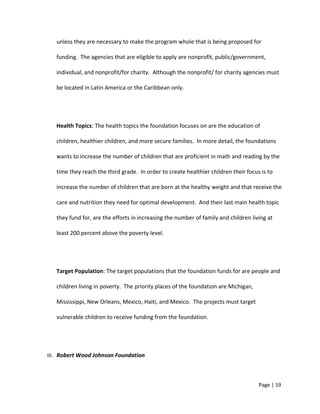 unless they are necessary to make the program whole that is being proposed for
funding. The agencies that are eligible to apply are nonprofit, public/government,
individual, and nonprofit/for charity. Although the nonprofit/ for charity agencies must
be located in Latin America or the Caribbean only.
Health Topics: The health topics the foundation focuses on are the education of
children, healthier children, and more secure families. In more detail, the foundations
wants to increase the number of children that are proficient in math and reading by the
time they reach the third grade. In order to create healthier children their focus is to
increase the number of children that are born at the healthy weight and that receive the
care and nutrition they need for optimal development. And their last main health topic
they fund for, are the efforts in increasing the number of family and children living at
least 200 percent above the poverty level.
Target Population: The target populations that the foundation funds for are people and
children living in poverty. The priority places of the foundation are Michigan,
Mississippi, New Orleans, Mexico, Haiti, and Mexico. The projects must target
vulnerable children to receive funding from the foundation.
III. Robert Wood Johnson Foundation
Page | 19
 