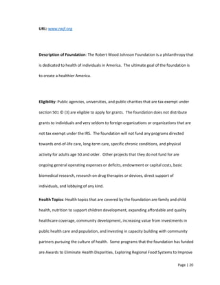 URL: www.rwjf.org
Description of Foundation: The Robert Wood Johnson Foundation is a philanthropy that
is dedicated to health of individuals in America. The ultimate goal of the foundation is
to create a healthier America.
Eligibility: Public agencies, universities, and public charities that are tax exempt under
section 501 © (3) are eligible to apply for grants. The foundation does not distribute
grants to individuals and very seldom to foreign organizations or organizations that are
not tax exempt under the IRS. The foundation will not fund any programs directed
towards end-of-life care, long-term care, specific chronic conditions, and physical
activity for adults age 50 and older. Other projects that they do not fund for are
ongoing general operating expenses or deficits, endowment or capital costs, basic
biomedical research, research on drug therapies or devices, direct support of
individuals, and lobbying of any kind.
Health Topics: Health topics that are covered by the foundation are family and child
health, nutrition to support children development, expanding affordable and quality
healthcare coverage, community development, increasing value from investments in
public health care and population, and investing in capacity building with community
partners pursuing the culture of health. Some programs that the foundation has funded
are Awards to Eliminate Health Disparities, Exploring Regional Food Systems to Improve
Page | 20
 