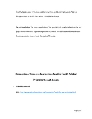 Healthy Food Access in Underserved Communities, and Exploring Issues to Address
Disaggregation of Health Data within Ethnic/Racial Groups.
Target Population: The target population of the foundation is very broad as it can be for
populations in America experiencing health disparities, skill development of health care
leaders across the country, and the youth of America.
Corporations/Corporate Foundations Funding Health Related
Programs through Grants
I. Aetna Foundation
URL: http://www.aetna-foundation.org/foundation/apply-for-a-grant/index.html
Page | 21
 