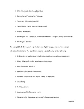  Ohio (Cincinnati, Cleveland, Columbus)
 Pennsylvania (Philadelphia, Pittsburgh)
 Tennessee (Memphis, Nashville)
 Texas (Austin, Dallas, Houston, San Antonio)
 Virginia (Richmond)
 Washington D.C. Metro (D.C., Baltimore and Prince George's County, Northern VA)
 Washington (Seattle)
Tax exempt 501 © (3) nonprofit organizations are eligible to apply or similar tax exempt
educational institutions. The foundation does not provide funding for the following:
 Endowment or capital costs, including construction, renovation, or equipment
 Direct delivery of reimbursable health care services
 Basic biomedical research
 Grants or scholarships to individuals
 Work for which results and impact cannot be measured
 Advertising
 Golf tournaments
 Advocacy, political causes or events
 Sacramental or theological functions of religious organizations
Page | 23
 