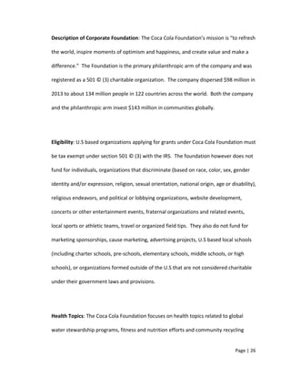 Description of Corporate Foundation: The Coca Cola Foundation’s mission is “to refresh
the world, inspire moments of optimism and happiness, and create value and make a
difference.” The Foundation is the primary philanthropic arm of the company and was
registered as a 501 © (3) charitable organization. The company dispersed $98 million in
2013 to about 134 million people in 122 countries across the world. Both the company
and the philanthropic arm invest $143 million in communities globally.
Eligibility: U.S based organizations applying for grants under Coca Cola Foundation must
be tax exempt under section 501 © (3) with the IRS. The foundation however does not
fund for individuals, organizations that discriminate (based on race, color, sex, gender
identity and/or expression, religion, sexual orientation, national origin, age or disability),
religious endeavors, and political or lobbying organizations, website development,
concerts or other entertainment events, fraternal organizations and related events,
local sports or athletic teams, travel or organized field tips. They also do not fund for
marketing sponsorships, cause marketing, advertising projects, U.S based local schools
(including charter schools, pre-schools, elementary schools, middle schools, or high
schools), or organizations formed outside of the U.S that are not considered charitable
under their government laws and provisions.
Health Topics: The Coca Cola Foundation focuses on health topics related to global
water stewardship programs, fitness and nutrition efforts and community recycling
Page | 26
 