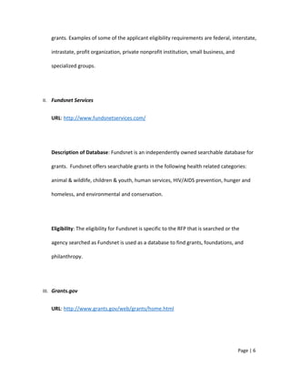 grants. Examples of some of the applicant eligibility requirements are federal, interstate,
intrastate, profit organization, private nonprofit institution, small business, and
specialized groups.
II. Fundsnet Services
URL: http://www.fundsnetservices.com/
Description of Database: Fundsnet is an independently owned searchable database for
grants. Fundsnet offers searchable grants in the following health related categories:
animal & wildlife, children & youth, human services, HIV/AIDS prevention, hunger and
homeless, and environmental and conservation.
Eligibility: The eligibility for Fundsnet is specific to the RFP that is searched or the
agency searched as Fundsnet is used as a database to find grants, foundations, and
philanthropy.
III. Grants.gov
URL: http://www.grants.gov/web/grants/home.html
Page | 6
 