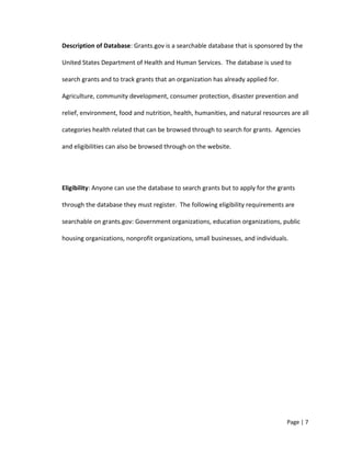 Description of Database: Grants.gov is a searchable database that is sponsored by the
United States Department of Health and Human Services. The database is used to
search grants and to track grants that an organization has already applied for.
Agriculture, community development, consumer protection, disaster prevention and
relief, environment, food and nutrition, health, humanities, and natural resources are all
categories health related that can be browsed through to search for grants. Agencies
and eligibilities can also be browsed through on the website.
Eligibility: Anyone can use the database to search grants but to apply for the grants
through the database they must register. The following eligibility requirements are
searchable on grants.gov: Government organizations, education organizations, public
housing organizations, nonprofit organizations, small businesses, and individuals.
Page | 7
 
