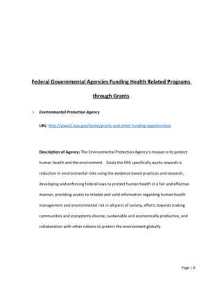 Federal Governmental Agencies Funding Health Related Programs
through Grants
I. Environmental Protection Agency
URL: http://www2.epa.gov/home/grants-and-other-funding-opportunities
Description of Agency: The Environmental Protection Agency’s mission is to protect
human health and the environment. Goals the EPA specifically works towards is
reduction in environmental risks using the evidence based practices and research,
developing and enforcing federal laws to protect human health in a fair and effective
manner, providing access to reliable and valid information regarding human health
management and environmental risk in all parts of society, efforts towards making
communities and ecosystems diverse, sustainable and economically productive, and
collaboration with other nations to protect the environment globally.
Page | 8
 