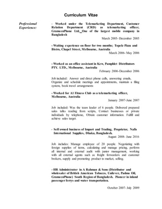 Curriculum Vitae
Professional
Experience:
- Worked under the Telemarketing Department, Customer
Relation Department (CRD) as telemarketing officer,
GrameenPhone Ltd. One of the largest mobile company in
Bangladesh
March 2005- December 2005
- Waiting experience on floor for two months; Topelz Pizza and
Bistro, Chapel Street, Melbourne, Australia
March 2006- May 2006
- Worked as an office assistant in Kew, Pamphlet Distributors
PTY. LTD., Melbourne, Australia
February 2006-December 2006
Job included: Answer and direct phone calls, answering emails,
Organize and schedule meetings and appointments, maintain a filing
system, book travel arrangements
- Worked for A1 Fitness Club as a telemarketing officer,
Melbourne, Australia
January 2007-June 2007
Job included: Was the team leader of 6 people. Delivered prepared
sales talks reading from scripts, Contact businesses or private
individuals by telephone, Obtain customer information. Fulfill and
achieve sales target.
- Self owned business of Import and Trading, Proprietor, Nafis
International Supplies, Dhaka, Bangladesh.
August 2008- June 2016
Job includes: Manage employee of 20 people. Negotiating with
foreign supplies of items, calculating and manage pricing, perform
all internal and external audit with junior management, working
with all external agents such as freight forwarders and customer
brokers, supply and promoting product to market, selling.
- HR Administrator in A Rahman & Sons (Distributor and
wholesaler of British American Tobacco, Unilever, Padma Oil,
GrameenPhone) South Region of Bangladesh. Pioneer in inland
passenger ferrys and water transportation.
October 2007- July 2009
 