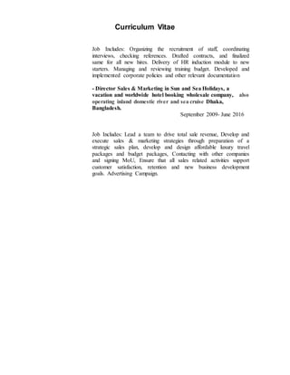 Curriculum Vitae
Job Includes: Organizing the recruitment of staff, coordinating
interviews, checking references. Drafted contracts, and finalized
same for all new hires. Delivery of HR induction module to new
starters. Managing and reviewing training budget. Developed and
implemented corporate policies and other relevant documentation
- Director Sales & Marketing in Sun and Sea Holidays, a
vacation and worldwide hotel booking wholesale company, also
operating inland domestic river and sea cruise Dhaka,
Bangladesh.
September 2009- June 2016
Job Includes: Lead a team to drive total sale revenue, Develop and
execute sales & marketing strategies through preparation of a
strategic sales plan, develop and design affordable luxury travel
packages and budget packages, Contacting with other companies
and signing MoU, Ensure that all sales related activities support
customer satisfaction, retention and new business development
goals. Advertising Campaign.
 