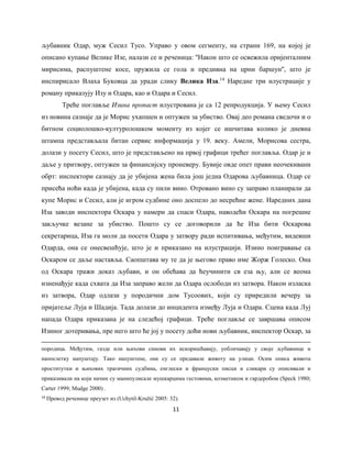 11
љубавник Одар, муж Сесил Тусо. Управо у овом сегменту, на страни 169, на којој је
описано купање Велике Изе, налази се и реченица: ''Након што се освежила оријенталним
мирисима, распуштене косе, пружила се гола и предивна на црни баршун'', што је
инспирисало Влаха Буковца да уради слику Велика Иза.14
Наредне три илустрације у
роману приказују Изу и Одара, као и Одара и Сесил.
Треће поглавље Изина пропаст илустрована је са 12 репродукција. У њему Сесил
из новина сазнаје да је Морис ухапшен и оптужен за убиство. Овај део романа сведочи и о
битном социолошко-културолошком моменту из којег се ишчитава колико је дневна
штампа представљала битан сервис информација у 19. веку. Амели, Морисова сестра,
долази у посету Сесил, што је представљено на првој графици трећег поглавља. Одар је и
даље у притвору, оптужен за финансијску проневеру. Бувије овде опет прави неочекивани
обрт: инспектори сазнају да је убијена жена била још једна Одарова љубавница. Одар се
присећа ноћи када је убијена, када су пили вино. Отровано вино су заправо планирали да
купе Морис и Сесил, али је игром судбине оно доспело до несрећне жене. Наредних дана
Иза заводи инспектора Оскара у намери да спаси Одара, наводећи Оскара на погрешне
закључке везане за убиство. Пошто су се договорили да ће Иза бити Оскарова
секретарица, Иза га моли да посети Одара у затвору ради испитивања, међутим, видевши
Одарда, она се онесвешћује, што је и приказано на илустрацији. Изино поигравање са
Оскаром се даље наставља. Саопштава му те да је његово право име Жорж Голеско. Она
од Оскара тражи доказ љубави, и он обећава да ћеучинити св еза њу, али се веома
изненађује када схвата да Иза заправо жели да Одара ослободи из затвора. Након изласка
из затвора, Одар одлази у породични дом Тусоових, који су приредили вечеру за
пријатеље Луја и Шадија. Тада долази до инцидента између Луја и Одара. Сцена када Луј
напада Одара приказана је на следећој графици. Треће поглавље се завршава описом
Изиног дотеривања, пре него што ће јој у посету доћи нови љубавник, инспектор Оскар, за
породица. Међутим, газде или њихови синови их искоришћавају, уобличавају у своје љубавнице и
напослетку напуштају. Тако напуштене, оне су се предавале животу на улици. Осим описа живота
проститутки и њихових трагичних судбина, енглески и француски писци и сликари су описивали и
приказивали на који начин су манипулисале мушкарцима гестовима, козметиком и гардеробом (Speck 1980;
Carter 1999; Mudge 2000) .
14
Превод реченице преузет из (Uchytil-Kružić 2005: 32).
 