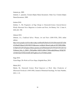 16
Јованов ур., 2009.
Јованов, Ј., уредник, Спомен-збирка Павла Бељанског, Нови Сад: Спомен-збирка
Павла Бељанског, 2009.
Gretton 2010.
Gretton, T., The Pragmatics of Page Design in Nineteenth-Century General-Interest
Weekly Illustrated News Magazines in London and Paris, Art History, Vol. 3, Issue 4,
2010, 681‒709.
Johnson 2010.
Johnson, J.A., Conflicted Selves: Women, Art and Paris (1880-1914), 2010, online
edition:
http://www.google.rs/url?sa=t&rct=j&q=conflicted%20selves%3A%20woman%2C%20a
rt%20and%20paris%20(18801914)&source=web&cd=2&cad=rja&ved=0CC8QFjAB&u
rl=http%3A%2F%2Fqspace.library.queensu.ca%2Fbitstream%2F1974%2F1591%2F1%2
FJohnson_Julie_A_200811_PhD.pdf&ei=hQO1UaMkwY3tBoiwgKgN&usg=AFQjCNF
vEVK01XmYVP2Ei5Lf6t4F-iB7Yg&bvm=bv.47534661,d.bGE
Hugo 2010.
Victor Hugo, The Works od Victor Hugo, Golgotha Press, 2010.
Martin 2012.
Martin, M., Nineteenth Century Wood Engravers at Work: Mass Production of
Illlustrated Peridocals (1840-1880), Journal of Historical Sociology, No Issue Number,
2012, 1‒19.
 