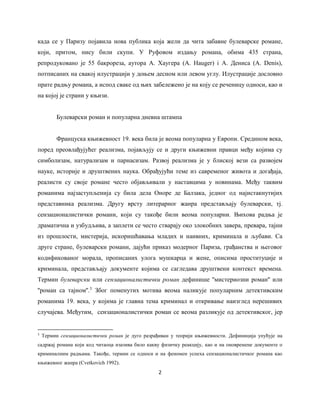 2
када се у Паризу појавила нова публика која жели да чита забавне булеварске романе,
који, притом, нису били скупи. У Руфовом издању романа, обима 435 страна,
репродуковано је 55 бакрореза, аутора А. Хаугера (A. Hauger) i A. Дениса (A. Denis),
потписаних на свакој илустрацији у доњем десном или левом углу. Илустрације дословно
прате радњу романа, а испод сваке од њих забележено je на коју се реченицу односи, као и
на којој је страни у књизи.
Булеварски роман и популарна дневна штампа
Француска књижевност 19. века била је веома популарна у Европи. Средином века,
поред преовлађујућег реализма, појављују се и други књижевни правци међу којима су
симболизам, натурализам и парнасизам. Развој реализма је у блиској вези са развојем
науке, историје и друштвених наука. Обрађујући теме из савременог живота и догађаја,
реалисти су своје романе често објављивали у наставцима у новинама. Међу таквим
романима најзаступљенијa су била дела Оноре де Балзака, једног од најистакнутијих
представника реализма. Другу врсту литерарног жанра представљају булеварски, тј.
сензационалистички романи, који су такође били веома популарни. Њихова радња је
драматична и узбудљива, а заплети се често стварају око злокобних завера, превара, тајни
из прошлости, мистерија, искоришћавања младих и наивних, криминала и љубави. Са
друге стране, булеварски романи, дајући приказ модерног Париза, грађанства и његовог
кодификованог морала, прописаних улога мушкарца и жене, описима проституције и
криминала, представљају документе којима се сагледава друштвени контекст времена.
Термин булеварски или сензационалистички роман дефинише ''мистериозни роман'' или
''роман са тајном''.3
Због поменутих мотива веомa наликује популарним детективским
романима 19. века, у којима је главна тема криминал и откривање наизглед нерешивих
случајева. Међутим, сензационалистички роман се веома разликује од детективског, јер
3
Термин сензационалистички роман је дуго разрађиван у теорији књижевности. Дефиниција упућује на
садржај романа који код читаоца изазива било какву физичку реакцију, каo и на оновремене документе о
криминалним радњама. Такође, термин се односи и на феномен успеха сензационалистичког романа као
књижевног жанра (Cvetkovich 1992).
 