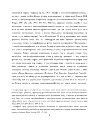 4
криминала у Паризу у периоду од 1852‒1914.6
Такође, и оновремени градски челници, а
пре свега градски префект Осман, задужен за модернизацију и урбанизацију Париза, 1864.
године осудио је популарну литературу у којој је заступљена тематика насиља у породици
(Cragin 2006: 38; Gilliс 1994: 371‒381). Међутим, уредници новина, имајући у виду
популарност тематике, а ради повећавања профита, покренули су илустровање новинских
издања и тиме пружили визуелни ефекат читаоцима. До 1866. године дошло је до нагле
експанзије илустрованих новина у којима објављиване илустрације посматрачу, тј.
читаоцу, нуде забавни садржај. Све до 90-их година 19. века у новинама су илустровани
графички листови, након чега их, захваљујући све већој примени фотомеханичке
технологије, смењују фотографијама или ручно рађеним илустрацијама.7
Илустрације су
углавном радили графичари, што их чини битним медијаторима визуелне културе. Њихова
дела су била распрострањена у хиљадама копија, не само у илустрованим новинама већ и
у књигама. Појаву новинске илустрације, а самим тим и њихових аутора, треба
посматрати кроз социјално-економске услове у којима су графичари 19. века стварали
(услови рада, пре свега опремљеност радионица, обучавање и образовање аутора), као и
кроз однос према делу које стварају. У том контексту може се говорити о томе да ли је
било уметничке слободе и аутономије приликом израде новинских илустрација
немањених масовној популацији. Вилијам Андре Шато (William Andrew Chatto) је 1839.
године објавио Трактат о бакрорезу (Treatise on Wood Engraving: Historical and Practical) у
којем је истицао да су бакроресци заправо уметници града који не само да су хранили масе
уметношћу, већ су и својим делом подизали људски морал (Martin 2012: 1). Реалност је
пак била другачија, те у великим радионицама графичари нису имали никакву аутономију
6
Сматра се да је узрочно-последични однос новинских вести, писаца који их користе као полазиште радње
романа и пораст криминала у француској престоници био очигледан крајем 19. века. Социјалне промене и
криза које су уследиле довеле су до свеопштег мњења да Парижани болују од моралног и интелектуалног
пада. Париз као културна престоница Европе, у који долазе писци и уметници из целог света, препун је
кафеа, кабареа, јавних кућа, уметничких салона, чиме добија одредницу европског модела модерног града
(Cragin 2006; Gillis 1994; Johnson 2008: 1‒27).
7
Том Гретон у раду Difference and Competition: the Imitation and Reproduction of Fine Art in a Nineteenth-
century Illustrated Weekly News Magazine навoди колико је илустрација на годишњем нивоу било објављено у
француској штампи. Види: (Gretton 2000: 147‒148).
 