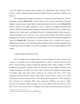 6
и др., без обзира на промену назива новина, ипак објављивати своје текстове.10
Исте
године у њима је објављен роман Алексиса Бувијеа Несрећа сиромашних (Malheur aux
Pauvres).
Осим објављивања романа у новинама, у La Lanterne je публикована 26.1.1879. и
препорука за роман Велика Иза. У њој је писало да је у питању нови роман Алексиса
Бувијеа у којем је описан прави Париз, онакав какав заиста јесте, као и да ће Велика Иза
водити читаоца у све сфере монденског света у којима се дешавају најзанимљивије
авантуре. Испод је написана адреса књижаре издавача Жила Руфа код којег се књига може
набавити, као и њена цена од три франка. Колико су Бувијеови романи били омиљени и
читани закључује се и по томе што су се и други његови романи током девете деценије
објаљивали у La Lanterne, напоменом да се уредништво нада да ће нови роман премашити
славу дела Велика Иза. За разлику од осталих новина које су излазиле тих година у
Француској, La Lanterne није илустровао ниједан Бувијеов роман. Једина илустрација која
се појављује у овим новинама, а да је вези са Бувијеом, је његов портрет објављен 1879.
године.
Алексис Бувије и роман Велика Иза
Иако је Бувије био популаран писац у другој половини 19. века, а његова дела
читала су се неколико земаља, делује парадоксално да данас се о њему не зна и не пише
много. Алексис Бувије је рођен у радничкој породици 1836. године у Паризу. До 1863.
израђивао је скулптуре у бронзи, након чега почиње да пише либрета са којима стиче
велику популарност. Од 1863. па до смрти 1892. године Алексис Бувије је написао преко
30 романа, међу њима: Брак једног осуђеника (Le mariage d'un forçat, 1873), Лепа
траварка (La belle herboriste, 1874), Љубав, беда и остало (Amour, misère et Cie, 1878),
Покојникова жена (La Femme du Mort, 1879), Велика Иза (La grande Iza, 1879), Осуђеници
(Les Créanciers de l’échafaud, 1879), Беда сиромашних (Malheur aux pauvres, 1880),
Доушник (Le Mouchard, 1880), Госпођица лепог осмеха (Mademoiselle Beau-Sourire, 1881),
Иза, Лолот и остали (Iza, Lolotte et compagnie, 1881), Мала војвоткиња (La petite duchesse,
10
Новине La Lanterne доступне су на сајту: gallica.bnf.fr
 