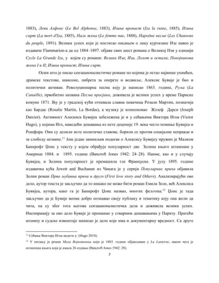 7
1883), Лепи Алфонс (Le Bel Alphonse, 1883), Изина пропаст (Iza la ruine, 1885), Изина
смрт (La mort d'Iza, 1885), Нага жена (Le femme nue, 1888), Народне песме (Les Chansons
du peuple, 1891). Велики успех који је постигао писањем о лику куртизане Изе навео је
издаваче Flammarion-a да од 1884‒1897. објаве свих шест романа о Великој Изи у едицији
Cycle La Grande Iza, у којем су романи: Велика Иза; Иза, Лолот и остали; Покојникова
жена I и II; Изина пропаст; Изина смрт.
Осим што је писао сензационалистичке романе по којима је остао највише упамћен,
драмске текстове, шансоне, либрета за оперете и водвиље, Алексис Бувије је био и
политички активан. Револуционарна песма коју је написао 1863. године, Руља (La
Canaille), првобитно названа Песма просјака, доживела је велики успех у време Париске
комуне 1871. Њу је у градској кући отпевала славна певачица Розали Мартин, познатија
као Бардас (Rosalie Martin, La Bordas), а музику је компоновао Жозеф Дарси (Joseph
Darcier). Активност Алескиса Бувијеа зебележена је и у сећањима Виктора Игоа (Victor
Hugo), у којима Иго, наводећи дешавања из пете деценије 19. века често помиње Бувијеа и
Рошфора. Они су делили исте политичке ставове, борили се против социјалне неправде и
за слободу штампе.11
Још један занимљив податак о Алексису Бувијеу пружио је Малком
Банкрофт Џонс у тексту у којем обрађује популарност две Золине књиге штампане у
Америци 1884. и 1895. године (Bancroft Jones 1942: 24‒28). Наиме, као и у случају
Бувијеа, и Золина популарност је премашила тлe Француске. У јулу 1895. године
издавачка кућа Jewett and Buchanan из Чикага је у серији Популарних прича објавила
Золин роман Прва љубавна прича и друго (First love story and Others). Анализирајући ово
дело, аутор текста је закључио да то никако не може бити роман Емила Золе, већ Алексиса
Бувијеа, аутора, како га је Банкрофт Џонс назвао, многих фељтона.12
Џонс је тада
закључио да је Бувије веома добро познавао своју публику и тематику коју она жели да
чита, па су због тога његова сензационалистичка дела и доживела велики успех.
Инспирацију за ово дело Бувије је пронашао у стварним дешавањима у Паризу. Пратећи
штампу и судске извештаје написао је дело које има и документарну вредност. Са друге
11
Сећања Виктора Игоа видети у: (Hugo 2010).
12
У питању је роман Мала Војвоткиња који је 1883. године објављиван у La Lanterne, након чега је
штампана књига која је имала 26 издања (Bancroft Jones 1942: 28).
 