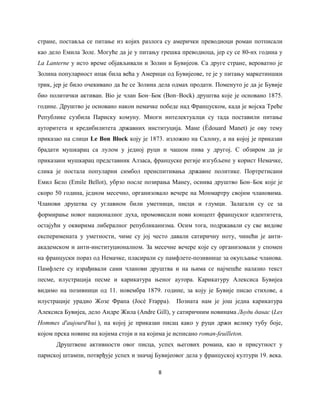 8
стране, поставља се питање из којих разлога су амерички преводиоци роман потписали
као дело Емила Золе. Могуће да је у питању грешка преводиоца, јер су се 80-их година у
La Lanterne у исто време објављивали и Золин и Бувијеов. Са друге стране, вероватно је
Золина популарност ипак била већа у Америци од Бувијеове, те је у питању маркетиншки
трик, јер је било очекивано да ће се Золина дела одмах продати. Поменуто је да је Бувије
био политички активан. Bio je члан Бон‒Бок (Bon‒Bock) друштва које је основано 1875.
године. Друштво је основано након немачке победе над Француском, када је војска Треће
Републике сузбила Париску комуну. Многи интелектуалци су тада поставили питање
ауторитета и кредибилитета државних институција. Мане (Èdouard Manet) је ову тему
приказао на слици Le Bon Block коју је 1873. изложио на Салону, а на којој је приказан
брадати мушкарац са лулом у једној руци и чашом пива у другој. С обзиром да је
приказани мушкарац представник Алзасa, француске регије изгубљене у корист Немачке,
слика је постала популарни симбол преиспитивања државне политике. Портретисани
Емил Бело (Emile Bellot), убрзо после позирања Манеу, оснива друштво Бон‒Бок које је
скоро 50 година, једном месечно, организовало вечере на Монмартру својим члановима.
Чланови друштва су углавном били уметници, писци и глумци. Залагали су се за
формирање новог националног духа, промовисали нови концепт француског идентитета,
остајући у оквирима либералног републиканизма. Осим тога, подржавали су све видове
експеримената у уметности, чиме су јој често давали сатиричну ноту, чинећи је анти-
академском и анти-институционалном. За месечне вечере које су организовали у спомен
на француски пораз од Немачке, пласирали су памфлетe-позивнице за окупљање чланова.
Памфлете су израђивали сами чланови друштва и на њима се најчешће налазио текст
песме, илустрација песме и карикатура њеног аутора. Карикатуру Алексиса Бувијеа
видимо на позивници од 11. новембра 1879. године, за коју је Бувије писао стихове, а
илустрације урадио Жозе Фрапа (Joсè Frappa). Позната нам је још једна карикатура
Алексиса Бувијеа, дело Андре Жила (Andre Gill), у сатиричним новинама Људи данас (Les
Hommes d'aujourd'hui ), на којој је приказан писац како у руци држи велику тубу боје,
којом прска новине на којима стоји и на којима је исписано roman-feuilleton.
Друштвенe активности овог писца, успех његових романа, као и присутност у
париској штампи, потврђује успех и значај Бувијеовог дела у француској култури 19. века.
 