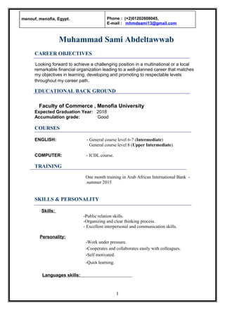 Muhammad Sami Abdeltawwab
CAREER OBJECTIVES
Looking forward to achieve a challenging position in a multinational or a local
remarkable financial organization leading to a well-planned career that matches
my objectives in learning, developing and promoting to respectable levels
throughout my career path.
EDUCATIONAL BACK GROUND
Faculty of Commerce , Menofia University
Expected Graduation Year: 2018
Accumulation grade: Good
COURSES
ENGLISH: - General course level 6-7 (Intermediate)
General course level 8 (Upper Intermediate).
COMPUTER: - ICDL course.
TRAINING
-One month training in Arab African International Bank
summer 2015.
SKILLS & PERSONALITY
Skills:
-Public relation skills.
-Organizing and clear thinking process.
- Excellent interpersonal and communication skills.
Personality:
-Work under pressure.
-Cooperates and collaborates easily with colleagues.
-Self motivated.
-Quick learning.
Languages skills:
menouf, menofia, Egypt. Phone : (+2)01202808045,
E-mail : mhmdsami13@gmail.com
I
 
