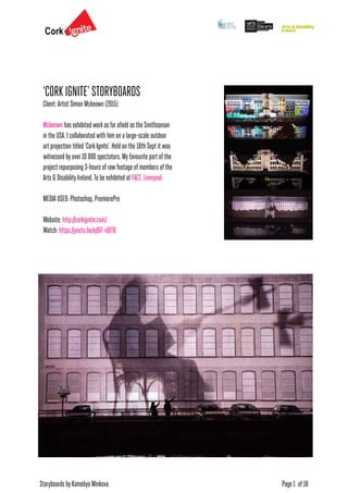 Storyboards by Kameliya Minkova Page 1 of 18
‘CORK IGNITE’ STORYBOARDS
Client: Artist Simon Mckeown (2015)
Mckeown has exhibited workas farafield as the Smithsonian
in the USA. I collaborated with him on a large-scale outdoor
art projection titled ‘CorkIgnite’. Held on the 18th Sept it was
witnessed by over10 000 spectators. My favourite part of the
project repurposing 3-hours of raw footage of members of the
Arts & Disability Ireland. To be exhibited at FACT, Liverpool.
MEDIA USED: Photoshop, PremierePro
Website: http://corkignite.com/
Watch: https://youtu.be/ejIGF-vQlT8
 