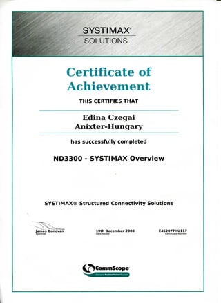 SYSTIMAX4
SOLUTIONS
Certificate of
Achievement
THIS CERTIFIES THAT
Edina Czegai
Anixter-Hungary
has successfully completed
ND3300 - SYSTIMAX Overview
SYSTIMAX® Structured Connectivity Solutions
^j —
James Donovan 19th December 2008 E452077HU117
Approval Date Issued Certificate Number
CommSeope
I
 
