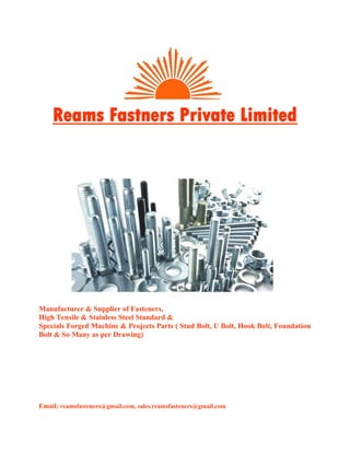 Manufacturer & Supplier of Fasteners,
High Tensile & Stainless Steel Standard &
Specials Forged Machine & Projects Parts ( Stud Bolt, U Bolt, Hook Bolt, Foundation
Bolt & So Many as per Drawing)
Email: reamsfasteners@gmail.com, sales.reamsfasteners@gmail.com
Reams Fastners Private Limited
 