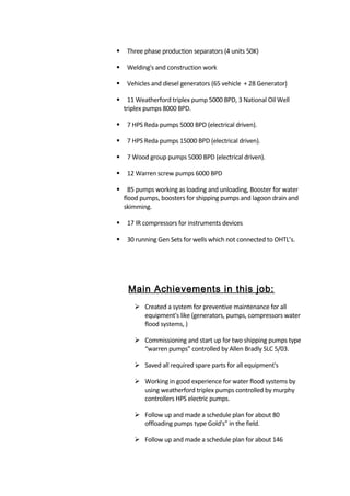  Three phase production separators (4 units 50K)
 Welding's and construction work
 Vehicles and diesel generators (65 vehicle + 28 Generator)
 11 Weatherford triplex pump 5000 BPD, 3 National Oil Well
triplex pumps 8000 BPD.
 7 HPS Reda pumps 5000 BPD (electrical driven).
 7 HPS Reda pumps 15000 BPD (electrical driven).
 7 Wood group pumps 5000 BPD (electrical driven).
 12 Warren screw pumps 6000 BPD
 85 pumps working as loading and unloading, Booster for water
flood pumps, boosters for shipping pumps and lagoon drain and
skimming.
 17 IR compressors for instruments devices
 30 running Gen Sets for wells which not connected to OHTL’s.
Main Achievements in this job:
 Created a system for preventive maintenance for all
equipment's like (generators, pumps, compressors water
flood systems, )
 Commissioning and start up for two shipping pumps type
“warren pumps” controlled by Allen Bradly SLC 5/03.
 Saved all required spare parts for all equipment's
 Working in good experience for water flood systems by
using weatherford triplex pumps controlled by murphy
controllers HPS electric pumps.
 Follow up and made a schedule plan for about 80
offloading pumps type Gold's” in the field.
 Follow up and made a schedule plan for about 146
 