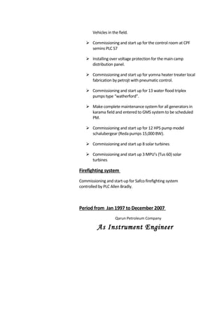 Vehicles in the field.
 Commissioning and start up for the control room at CPF
semins PLC S7
 Installing over voltage protection for the main camp
distribution panel.
 Commissioning and start up for yomna heater treater local
fabrication by petrojt with pneumatic control.
 Commissioning and start up for 13 water flood triplex
pumps type “watherford”.
 Make complete maintenance system for all generators in
karama field and entered to GMS system to be scheduled
PM.
 Commissioning and start up for 12 HPS pump model
schalubergear (Reda pumps 15,000 BW).
 Commissioning and start up 8 solar turbines
 Commissioning and start up 3 MPU’s (Tus 60) solar
turbines
Firefighting system
Commissioning and start-up for Safco firefighting system
controlled by PLC Allen Bradly.
Period from Jan 1997 to December 2007
Qarun Petroleum Company
As Instrument Engineer
 
