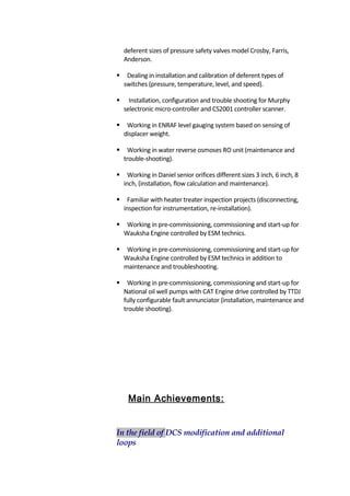 deferent sizes of pressure safety valves model Crosby, Farris,
Anderson.
 Dealing in installation and calibration of deferent types of
switches (pressure, temperature, level, and speed).
 Installation, configuration and trouble shooting for Murphy
selectronic micro-controller and CS2001 controller scanner.
 Working in ENRAF level gauging system based on sensing of
displacer weight.
 Working in water reverse osmoses RO unit (maintenance and
trouble-shooting).
 Working in Daniel senior orifices different sizes 3 inch, 6 inch, 8
inch, (installation, flow calculation and maintenance).
 Familiar with heater treater inspection projects (disconnecting,
inspection for instrumentation, re-installation).
 Working in pre-commissioning, commissioning and start-up for
Wauksha Engine controlled by ESM technics.
 Working in pre-commissioning, commissioning and start-up for
Wauksha Engine controlled by ESM technics in addition to
maintenance and troubleshooting.
 Working in pre-commissioning, commissioning and start-up for
National oil well pumps with CAT Engine drive controlled by TTDJ
fully configurable fault annunciator (installation, maintenance and
trouble shooting).
Main Achievements:
In the field of DCS modification and additional
loops
 