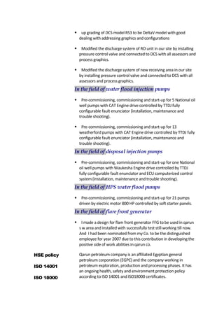  up grading of DCS model RS3 to be DeltaV model with good
dealing with addressing graphics and configurations
 Modified the discharge system of RO unit in our site by installing
pressure control valve and connected to DCS with all assessors and
process graphics.
 Modified the discharge system of new receiving area in our site
by installing pressure control valve and connected to DCS with all
assessors and process graphics.
In the field of water flood injection pumps
 Pre-commissioning, commissioning and start-up for 5 National oil
well pumps with CAT Engine drive controlled by TTDJ fully
configurable fault enunciator (installation, maintenance and
trouble shooting).
 Pre-commissioning, commissioning and start-up for 13
weatherford pumps with CAT Engine drive controlled by TTDJ fully
configurable fault enunciator (installation, maintenance and
trouble shooting).
In the field of disposal injection pumps
 Pre-commissioning, commissioning and start-up for one National
oil well pumps with Waukesha Engine drive controlled by TTDJ
fully configurable fault enunciator and ECU computerized control
system (installation, maintenance and trouble shooting).
In the field of HPS water flood pumps
 Pre-commissioning, commissioning and start-up for 21 pumps
driven by electric motor 800 HP controlled by soft starter panels.
In the field of flare front generator
 I made a design for flam front generator FFG to be used in qarun
s w area and installed with successfully test still working till now.
And I had been nominated from my Co. to be the distinguished
employee for year 2007 due to this contribution in developing the
positive side of work abilities in qarun co.
HSE policy
ISO 14001
ISO 18000
Qarun petroleum company is an affiliated Egyptian general
petroleum corporation (EGPC) and the company working in
petroleum exploration, production and processing phases. It has
an ongoing health, safety and environment protection policy
according to ISO 14001 and ISO18000 certificates.
 