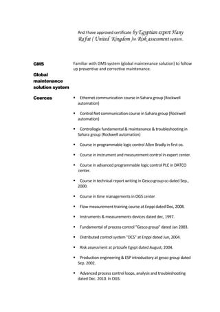 And I have approved certificate by Egyptian expert Hany
Ra'fat ( United Kingdom ) in Risk assessment system.
GMS
Global
maintenance
solution system
Familiar with GMS system (global maintenance solution) to follow
up preventive and corrective maintenance.
Coerces  Ethernet communication course in Sahara group (Rockwell
automation)
 Control Net communication course in Sahara group (Rockwell
automation)
 Controllogix fundamental & maintenance & troubleshooting in
Sahara group (Rockwell automation)
 Course in programmable logic control Allen Bradly in first co.
 Course in instrument and measurement control in expert center.
 Course in advanced programmable logic control PLC in DATCO
center.
 Course in technical report writing in Gesco group co dated Sep.,
2000.
 Course in time managements in OGS center
 Flow measurement training course at Enppi dated Dec, 2008.
 Instruments & measurements devices dated dec, 1997.
 Fundamental of process control "Gesco group" dated Jan 2003.
 Distributed control system "DCS" at Enppi dated Jun, 2004.
 Risk assessment at prtosafe Egypt dated August, 2004.
 Production engineering & ESP introductory at gesco group dated
Sep. 2002.
 Advanced process control loops, analysis and troubleshooting
dated Dec. 2010. In OGS.
 