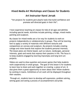 Mixed Media Art Workshops and Classes for Students
Art Instructor Karol Jersak
“Art projects for students give playful tools that build confidence and
promote self-directed goals in their life”.
I have experience teaching art classes for kids of all ages and abilities
including special needs. Activities include painting, collage, mixed media
painting and sculpture.
My classes for mixed media are a fun way for students to work on
projects independently or collaboratively in groups. They will be learning
how to apply a variety of materials with different textures and
compositions on canvass and sculpture. My projects includes creating
collage and vision boards that explore the students personal interests.
The lesson plans are theme based, such as nature, landscapes, personal
interests, goals and words that express their passions in life. The focus is
to keep students engaged by learning impromptu and long term art
projects.
Videos are used to show question and answer games that help students
work cooperatively in small groups. The goal of this lesson is for students
to learn how to share and work together on creating a piece of art. It
also gives them a great opportunity to learn about their fellow students
by working in teams. Exhibitions of art work will be displayed throughout
their sessions.
Through art, students learn to develop self-expression, problem solving,
setting goals and seeing a process of accomplishment and pride.
 
