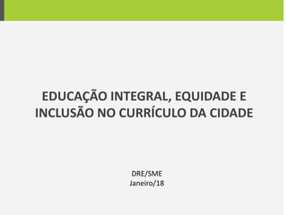 EDUCAÇÃO INTEGRAL, EQUIDADE E
INCLUSÃO NO CURRÍCULO DA CIDADE
DRE/SME
Janeiro/18
 