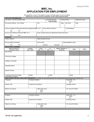 Revised 2.25.2014
MBC, Inc.
APPLICATION FOR EMPLOYMENT
This application is used in the selection process, and both pages must be completed.
References to resumes are NOT acceptable. Do NOT attach separate sheets.
APPLICANT INFORMATION
Last Name, First Name Middle Initial Social Security No.
555-55-5555
Primary Phone Alternative Phone
Permanent Address – No. & Street City State Zip Code Date
Have you applied to OR previously been employed by MBC, Inc.?
Yes No
If yes, where and when? E-mail Address
Do you have relatives working for MBC, Inc.?
Yes No
If yes, provide names and departments where they work.
POSITION
Position desired Salary desired (annual)
Are you willing to relocate?
Yes No
Do you want
Full-time Part-time
Date available for work
EDUCATION & TRAINING
Name of School or
Education Center
Location
(City, State)
From
(Mo. / Yr.)
To
(Mo. / Yr.)
Degree, Diploma, or
Certificate
Major Minor
High School
Community College
College or University
Graduate School
Special Training
Languages other than English
(if required for position)
Speak Read Write
EMPLOYMENT HISTORY & RELATED EXPERIENCE | List present or most recent experience first. Include armed services experience and volunteer work.
Employer Employer Address Dates (Mo. / Yr.)
From:
To:
Position Title Supervisor (Full Name) Employer Phone
Reason for Leaving Salary (Per Hour)
Start
End
No. Hours Per Week
Employer Employer Address Dates (Mo. / Yr.)
From:
To:
Position Title Supervisor (Full Name) Employer Phone
Reason for Leaving Salary (Per Hour)
Start:
End:
No. Hours Per Week
PD 102: Job Application 1
Wagner, Ashley M (507) 330-1051 N/A
1180 Cushing Circle, Apartment 207 Saint Paul MN 55108 01/07/2015
N/A wagner.ashley121@gmail.com
N/A
Medical Assistant Negotiable
01/12/2015
Faribault High School Faribault, MN Diploma
N/A
Minneapolis Business College Roseville, MN 09/14 12/15 AAS Degree Medical Assisting
N/A
N/A
N/A
N/A N/A N/A
Subway 302 Larpenteur Avenue, St. Paul, MN 55108
10/14
Current
Sandwich Artist Justin Englert (651) 771-6361
Currently Employed
$8.50
$8.50 30-35
Loving Hands Tender Hearts Childcare 1652 Buckingham Path, Faribault, MN 55021
08/13
09/14
Assistant Manager Lori Kaderlik (507) 332-7211
Relocated
$7.50
$10.00
30
 