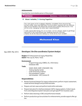 Moahamed Khan P a g e | 3
Sep 2009- Mar 2013
Achievements:
Awarded the most reliable person of the project.
Developer/ On-Site coordinator/ System Analyst
Project: R7 Enhancement of Legacy Masterfiles
Client: Frito Lay US, Plano, Texas
Environment:
- Programming Lang: COBOL, JCL, Informatica
- Database: DB2
Tools:
- VSAM, SPUFI, SORT, SYNCSORT, MQ
- Testing: Quality Center
- Code versioning: Endevor
- Documentation: Caliber
- Job Scheduler : ESP, Control-M
Responsibilities:
 Review functional designs for Legacy enhancement, perform impact assessment,
create technical designs and provide estimates.
 Prepare unit test cases and perform build within estimates.
 Prepare test plans for interfaces between SAP to legacy systems. Collect inputs
from unit/integration/system test plans and get signoff from business users.
 Perform data cleansing in DB2 and performance tweaks.
 Perform production go live activities for enhancements, provide support after go
live.
 