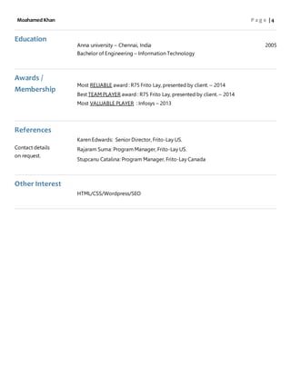 Moahamed Khan P a g e | 4
Education
Anna university – Chennai, India 2005
Bachelor of Engineering – Information Technology
Awards /
Membership
Most RELIABLE award : R75 Frito Lay, presented by client. – 2014
Best TEAM PLAYER award : R75 Frito Lay, presented by client. – 2014
Most VALUABLE PLAYER : Infosys – 2013
References
Contact details
on request.
Karen Edwards: Senior Director, Frito-Lay US.
Rajaram Suma: Program Manager, Frito-Lay US.
Stupcanu Catalina: Program Manager, Frito-Lay Canada
Other Interest
HTML/CSS/Wordpress/SEO
 