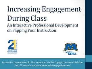 Increasing	
  Engagement	
  
During	
  Class	
  
An	
  Interactive	
  Professional	
  Development	
  
on	
  Flipping	
  Your	
  Instruction	
  
Access	
  this	
  presenta-on	
  &	
  other	
  resources	
  via	
  the	
  Engaged	
  Learners	
  LibGuide:	
  
h9p://research.moreheadstate.edu/engagedlearners	
  	
  
 