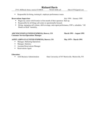 Richard Davis
279 S. Millbrook Street, Aurora CO 80018 720-427-4646 cell rldavis1555@gmail.com
 Responsible for hiring, training & employee performance issues.
Reservations Supervisor July 1994 – January 1999
 Began my career with Frontier in first month of their operation. Start up.
 Responsible for all things call center or operationally focused.
 Hiring, managing call volume, shift coverage, sales agent performance, IVR’s, schedules. “All
Hands on Deck’ mentality.
AIR WISCONSIN (UNITED EXPRESS), Denver, CO March 1991 – August 1991
Customer Service/Operations Manager
ASPEN AIRWAYS (UNITED EXPRESS), Denver, CO May 1979 – March 1991
 Manager, Marketing Operations
 Manager, Statistics
 Assistant Reservations Manager
 Reservations Agent
Education:
 AAS Business Administration State University of NY Morrisville. Morrisville, NY
 